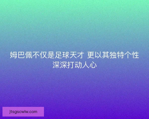 姆巴佩不仅是足球天才 更以其独特个性深深打动人心