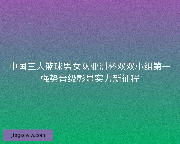 中国三人篮球男女队亚洲杯双双小组第一强势晋级彰显实力新征程