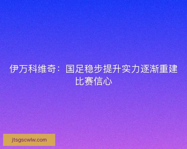 伊万科维奇：国足稳步提升实力逐渐重建比赛信心