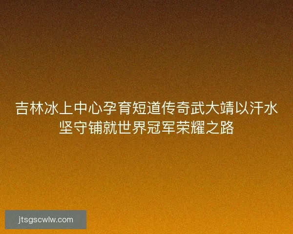 吉林冰上中心孕育短道传奇武大靖以汗水坚守铺就世界冠军荣耀之路