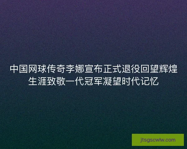 中国网球传奇李娜宣布正式退役回望辉煌生涯致敬一代冠军凝望时代记忆
